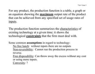 Topic 4 page 6
For any product, the production function is a table, a graph or
an equation showing the maximum output rate of the product
that can be achieved from any specified set of usage rates of
inputs.
The production function summarizes the characteristics of
existing technology at a given time; it shows the
technological constraints that the firm must deal with.
Some common assumptions in regard to technology:
No free lunch: without inputs there are no outputs
Non-reversibility: Cannot run the production process in
reverse.
Free disposability: Can throw away the excess without any cost
or using more inputs.
Convexity: ?
 
