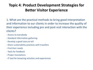 Topic 4: Product Development Strategies for
Better Visitor Experience
1. What are the practical methods to bring good interpretation
and information to our clients in order to increase the quality of
their experience including pre and post visit interaction with the
clients?
- Access to everybody
- Standard information gathering
- Develop a good story to tell
- Share sustainability practices with travellers
- Find their needs
- Tools for feedback
- Proper translations
- IT tool for browsing activities and experiences

 