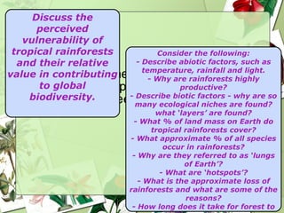 Consider the following: - Describe abiotic factors, such as temperature, rainfall and light. - Why are rainforests highly productive? - Describe biotic factors - why are so many ecological niches are found? what  ‘layers’ are found? - What % of land mass on Earth do tropical rainforests cover? - What approximate % of all species occur in rainforests? - Why are they referred to as  ‘lungs of Earth’? - What are  ‘hotspots’? - What is the approximate loss of rainforests and what are some of the reasons? - How long does it take for forest to regenerate? - What are  ‘Green Politics’? Discuss the perceived vulnerability of tropical rainforests and their relative value in contributing to global biodiversity. 