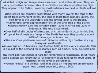 Rainfall is high and temperatures are warm and stable all year. They are very productive because rates of respiration and decomposition are high. They appear to be fertile, however, most nutrients are held in plants not soil or litter. Rainforests are complex ecosystems with many layers: the tops of the tallest trees (emergent layer), the tops of most trees (canopy layer), the next layer is the understory and the lowest layer is the ground.  Rainforests cover approximately 6% of the land area of the planet.  Approximately 33% the Amazon Basin, 20% in Africa and 20% in Indonesia. The rest is scattered. Over half of all species of plants and animals on Earth occur in this 6%. Tropical Rainforests are  ‘lungs of the Earth’ because they produce about 40% of the oxygen animals use. ‘ Hotspots’ are particular areas of rainforest with a high biodiversity e.g. Malaysian rainforests. An average of 1.5 hectares (one football field) is lost every 4 seconds. This is a result of the demand for resources such as timber, beer, bio fuels and more. Nutrient poor soil makes it hard for rainforests to regenerate. In 65 years some aspects will return but a full recovery could take up to 4000 years. It depends on the level of disturbance. ‘ Green Politics’ is a political idea that place an importance on ecological goals. Has gained popularity since 1980s. 