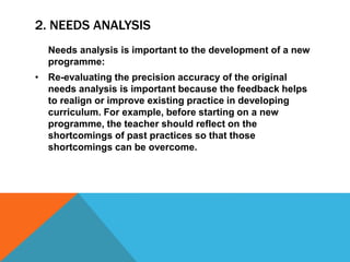 2. NEEDS ANALYSIS
Needs analysis is important to the development of a new
programme:
• Re-evaluating the precision accuracy of the original
needs analysis is important because the feedback helps
to realign or improve existing practice in developing
curriculum. For example, before starting on a new
programme, the teacher should reflect on the
shortcomings of past practices so that those
shortcomings can be overcome.
 