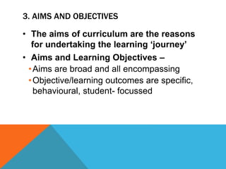 3. AIMS AND OBJECTIVES
• The aims of curriculum are the reasons
for undertaking the learning ‘journey’
• Aims and Learning Objectives –
•Aims are broad and all encompassing
•Objective/learning outcomes are specific,
behavioural, student- focussed
 