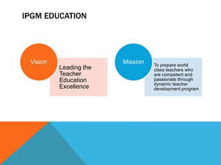 IPGM EDUCATION
Leading the
Teacher
Education
Excellence
Vision To prepare world
class teachers who
are competent and
passionate through
dynamic teacher
development program
Mission
 