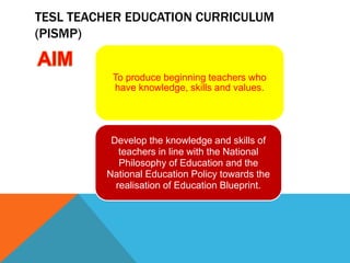 TESL TEACHER EDUCATION CURRICULUM
(PISMP)
To produce beginning teachers who
have knowledge, skills and values.
Develop the knowledge and skills of
teachers in line with the National
Philosophy of Education and the
National Education Policy towards the
realisation of Education Blueprint.
 