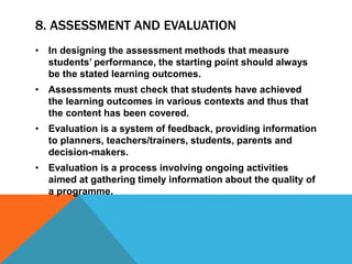 8. ASSESSMENT AND EVALUATION
• In designing the assessment methods that measure
students’ performance, the starting point should always
be the stated learning outcomes.
• Assessments must check that students have achieved
the learning outcomes in various contexts and thus that
the content has been covered.
• Evaluation is a system of feedback, providing information
to planners, teachers/trainers, students, parents and
decision-makers.
• Evaluation is a process involving ongoing activities
aimed at gathering timely information about the quality of
a programme.
 