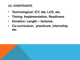 10. CONSTRAINTS
• Technological: ICT, lab, LCD, etc.
• Timing: Implementation, Readiness
• Duration: Length – lectures,
• Co-curriculum, practicum, internship,
etc
 