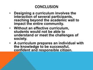 CONCLUSION
• Designing a curriculum involves the
interaction of several participants,
reaching beyond the academic wall to
impact the entire community.
• Without an effective curriculum,
students would not be able to
understand or meet the challenges of
society.
• A curriculum prepares an individual with
the knowledge to be successful,
confident and responsible citizen.
 