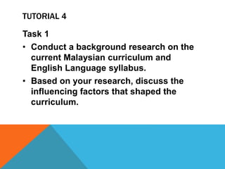 TUTORIAL 4
Task 1
• Conduct a background research on the
current Malaysian curriculum and
English Language syllabus.
• Based on your research, discuss the
influencing factors that shaped the
curriculum.
 