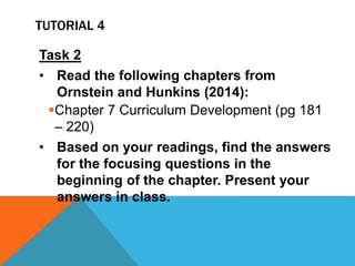 Task 2
• Read the following chapters from
Ornstein and Hunkins (2014):
Chapter 7 Curriculum Development (pg 181
– 220)
• Based on your readings, find the answers
for the focusing questions in the
beginning of the chapter. Present your
answers in class.
TUTORIAL 4
 