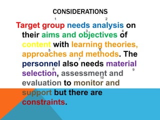 Target group needs analysis on
their aims and objectives of
content with learning theories,
approaches and methods. The
personnel also needs material
selection, assessment and
evaluation to monitor and
support but there are
constraints.
8
3 4
21
7
65
10
9
CONSIDERATIONS
 