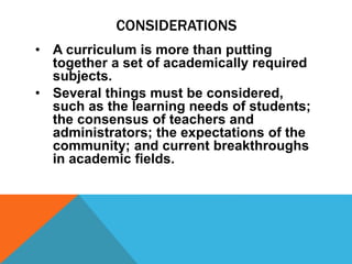 CONSIDERATIONS
• A curriculum is more than putting
together a set of academically required
subjects.
• Several things must be considered,
such as the learning needs of students;
the consensus of teachers and
administrators; the expectations of the
community; and current breakthroughs
in academic fields.
 