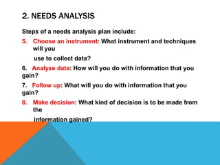 2. NEEDS ANALYSIS
Steps of a needs analysis plan include:
5. Choose an instrument: What instrument and techniques
will you
use to collect data?
6. Analyse data: How will you do with information that you
gain?
7. Follow up: What will you do with information that you
gain?
8. Make decision: What kind of decision is to be made from
the
information gained?
 