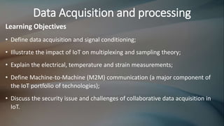 Data Acquisition and processing
Learning Objectives
• Define data acquisition and signal conditioning;
• Illustrate the impact of IoT on multiplexing and sampling theory;
• Explain the electrical, temperature and strain measurements;
• Define Machine-to-Machine (M2M) communication (a major component of
the IoT portfolio of technologies);
• Discuss the security issue and challenges of collaborative data acquisition in
IoT.
 