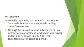 Dissociation
 Mentally separating part of one’s consciousness
from real-life events or mentally distancing
oneself from others
 Although he was not injured, a teenager has no
memory of a car accident in which he was driving
and his girlfriend was killed, 2 different
personalities after abuse as a child
 