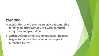 Projection
 Attributing one’s own personally unacceptable
feelings to others Associated with paranoid
symptoms and prejudice
 A man with unconscious homosexual impulses
begins to believe that a male colleague is
attracted to him
 