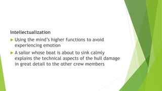 Intellectualization
 Using the mind’s higher functions to avoid
experiencing emotion
 A sailor whose boat is about to sink calmly
explains the technical aspects of the hull damage
in great detail to the other crew members
 
