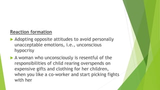 Reaction formation
 Adopting opposite attitudes to avoid personally
unacceptable emotions, i.e., unconscious
hypocrisy
 A woman who unconsciously is resentful of the
responsibilities of child rearing overspends on
expensive gifts and clothing for her children,
when you like a co-worker and start picking fights
with her
 
