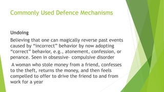Commonly Used Defence Mechanisms
Undoing
Believing that one can magically reverse past events
caused by “incorrect” behavior by now adopting
“correct” behavior, e.g., atonement, confession, or
penance. Seen in obsessive– compulsive disorder
A woman who stole money from a friend, confesses
to the theft, returns the money, and then feels
compelled to offer to drive the friend to and from
work for a year
 