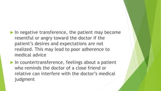  In negative transference, the patient may become
resentful or angry toward the doctor if the
patient’s desires and expectations are not
realized. This may lead to poor adherence to
medical advice
 In countertransference, feelings about a patient
who reminds the doctor of a close friend or
relative can interfere with the doctor’s medical
judgment
 