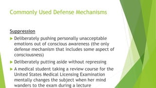 Commonly Used Defense Mechanisms
Suppression
 Deliberately pushing personally unacceptable
emotions out of conscious awareness (the only
defense mechanism that includes some aspect of
consciousness)
 Deliberately putting aside without repressing
 A medical student taking a review course for the
United States Medical Licensing Examination
mentally changes the subject when her mind
wanders to the exam during a lecture
 