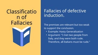 The premises are relevant but too weak
to support the conclusion.
• Example: Hasty Generalization
• Argument: "I met two people from
Italy, and they were both rude.
Therefore, all Italians must be rude."
Fallacies of defective
induction.
Classificatio
n of
Fallacies
 