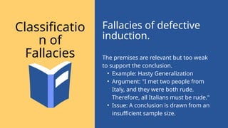 The premises are relevant but too weak
to support the conclusion.
• Example: Hasty Generalization
• Argument: "I met two people from
Italy, and they were both rude.
Therefore, all Italians must be rude."
• Issue: A conclusion is drawn from an
insufficient sample size.
Fallacies of defective
induction.
Classificatio
n of
Fallacies
 