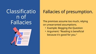 Fallacies of presumption.
Classificatio
n of
Fallacies The premises assume too much, relying
on unwarranted assumptions.
• Example: Begging the Question
• Argument: "Reading is beneficial
because it's good for you."
 