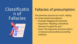 Fallacies of presumption.
Classificatio
n of
Fallacies
The premises assume too much, relying
on unwarranted assumptions.
• Example: Begging the Question
• Argument: "Reading is beneficial
because it's good for you."
• Issue: The argument assumes what it
is trying to prove without providing
evidence.
 