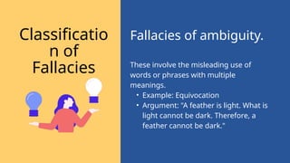 These involve the misleading use of
words or phrases with multiple
meanings.
• Example: Equivocation
• Argument: "A feather is light. What is
light cannot be dark. Therefore, a
feather cannot be dark."
Fallacies of ambiguity.
Classificatio
n of
Fallacies
 