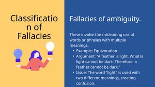 These involve the misleading use of
words or phrases with multiple
meanings.
• Example: Equivocation
• Argument: "A feather is light. What is
light cannot be dark. Therefore, a
feather cannot be dark."
• Issue: The word "light" is used with
two different meanings, creating
confusion.
Fallacies of ambiguity.
Classificatio
n of
Fallacies
 