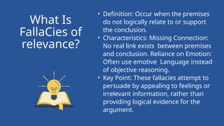 • Definition: Occur when the premises
do not logically relate to or support
the conclusion.
• Characteristics: Missing Connection:
No real link exists between premises
and conclusion. Reliance on Emotion:
Often use emotive Language instead
of objective reasoning.
• Key Point: These fallacies attempt to
persuade by appealing to feelings or
irrelevant information, rather than
providing logical evidence for the
argument.
What Is
FallaCies of
relevance?
 