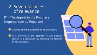 R1 - The Appeal to the Populace
(Argumentum ad Populum)
2. Seven fallacies
of relevance
It is one of the most common of all fallacies.
It is defined as the attempt to win popular
assent to a conclusion by arousing the feelings
of the multitude.
 