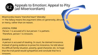 Appeals to Emotion: Appeal to Pity
(ad Misericordiam)
R2
Misericordia means “merciful heart” (literally)
=> The fallacy means the argument relies on generosity, altruism,
or mercy, rather than on reason.
LOGICAL FORM
Person 1 is accused of X, but person 1 is pathetic.
Therefore, person 1 is innocent.
EXAMPLE
A person is accused of stealing. In court, he claimed innocence.
Instead of giving evidence to prove his innocence, he told about
his difficult family situation, poverty, good character, etc. to hope
that the trial panel would sympathize and conclude that he is
innocent.
 