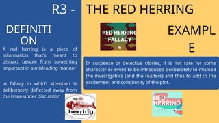 THE RED HERRING
A fallacy in which attention is
deliberately deflected away from
the issue under discussion
In suspense or detective stories, it is not rare for some
character or event to be introduced deliberately to mislead
the investigators (and the readers) and thus to add to the
excitement and complexity of the plot.
A red herring is a piece of
information that’s meant to
distract people from something
important in a misleading manner
DEFINITI
ON
R3 -
EXAMPL
E
 