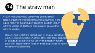 A straw man argument, sometimes called a straw
person argument or spelled strawman argument, is the
logical fallacy of distorting an opposing position into an
extreme version of itself and then arguing against that
extreme version.
The straw man
R4
It is an effort to shift the conflict from its original complexity into
a different conflict, between parties other than those originally
in dispute. So common is this variety of distraction that the
pattern of argument that relies on it has long carried its name:
the straw man argument.
 