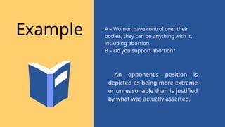 An opponent's position is
depicted as being more extreme
or unreasonable than is justified
by what was actually asserted.
Example A – Women have control over their
bodies, they can do anything with it,
including abortion.
B – Do you support abortion?
 
