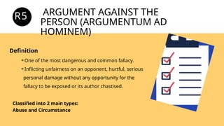ARGUMENT AGAINST THE
PERSON (ARGUMENTUM AD
HOMINEM)
R5
-
Definition
⚬One of the most dangerous and common fallacy.
⚬Inflicting unfairness on an opponent, hurtful, serious
personal damage without any opportunity for the
fallacy to be exposed or its author chastised.
Classified into 2 main types:
Abuse and Circumstance
 