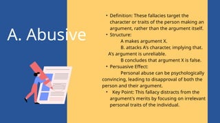 A. Abusive
• Definition: These fallacies target the
character or traits of the person making an
argument, rather than the argument itself.
• Structure:
A makes argument X.
B. attacks A's character, implying that.
A's argument is unreliable.
B concludes that argument X is false.
• Persuasive Effect:
Personal abuse can be psychologically
convincing, leading to disapproval of both the
person and their argument.
• Key Point: This fallacy distracts from the
argument's merits by focusing on irrelevant
personal traits of the individual.
 