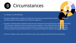 • TU QUOQUE ( YOU'R ANOTHER)
• This type of fallacy tends to negate the interlocutor's argument by arguing that their behavior is incompatible
with the conclusion of the argument and silences the opponent.
• Example: A smoking mother advised her child not to do it because it was not good for her health.The child replied,
"Then why do you smoke too? If you can smoke, you can smoke too." Here, the child thinks that because his
mother smokes, what he says about smoking is bad for his health is wrong. However, the mother's argument
cannot be equated wrong just because there is a contradiction between her assertion and her way of staying.
• This form of fallacy is often used as a distraction tactic and is a special case of the personal attack fallacy.
Circumstances
B
 
