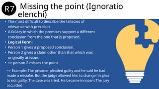 • The most difficult to describe the fallacies of
relevance with precision
• A fallacy in which the premises support a different
conclusion from the one that is proposed.
• Logical Form:
• Person 1 gives a proposed conclusion.
• Person 2 gives a claim other than that which was
originally at issue.
• => person 2 misses the point
Missing the point (Ignoratio
elenchi)
R7.
=> Example: The prisoner pleaded guilty and he said he had
made a mistake. But the judge allowed him to change his plea
to not guilty. The case was tried. He became innocent The jury
acquitted
 