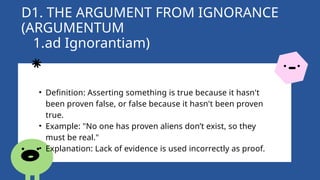 D1. THE ARGUMENT FROM IGNORANCE
(ARGUMENTUM
1.ad Ignorantiam)
• Definition: Asserting something is true because it hasn't
been proven false, or false because it hasn't been proven
true.
• Example: "No one has proven aliens don’t exist, so they
must be real."
• Explanation: Lack of evidence is used incorrectly as proof.
 