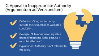 2. Appeal to Inappropriate Authority
(Argumentum ad Verecundiam)
Definition: Citing an authority
outside their expertise to validate a
conclusion.
Example: "A famous actor says this
brand of medicine is the best, so it
must be effective."
Explanation: Authority is not relevant to
the topic.
 