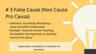 # 3 False Cause (Non Causa
Pro Causa)
• Definition: Incorrectly identifying a
cause-and-effect relationship.
• Example: "Since we started recycling,
the weather has improved, so recycling
must be the cause."
Explanation: Correlation is mistaken for
causation.
 