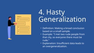 • Definition: Making a broad conclusion
based on a small sample.
• Example: "I met two rude people from
that city, so everyone there must be
rude."
• Explanation: Insufficient data leads to
an overgeneralization.
4. Hasty
Generalization
 