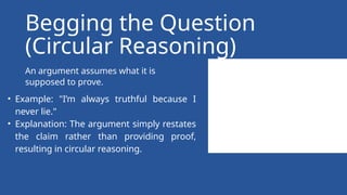 An argument assumes what it is
supposed to prove.
Begging the Question
(Circular Reasoning)
• Example: "I’m always truthful because I
never lie."
• Explanation: The argument simply restates
the claim rather than providing proof,
resulting in circular reasoning.
 