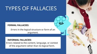 TYPES OF FALLACIES
FORMAL FALLACIES:
INFORMAL FALLACIES:
Errors in the logical structure or form of an
argument.
Errors related to the content, language, or context
of the argument rather than its logical form.
 