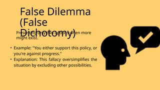 False Dilemma
(False
Dichotomy)
Presenting only two options when more
might exist.
• Example: "You either support this policy, or
you're against progress."
• Explanation: This fallacy oversimplifies the
situation by excluding other possibilities.
 