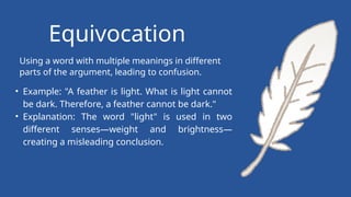 Using a word with multiple meanings in different
parts of the argument, leading to confusion.
Equivocation
• Example: "A feather is light. What is light cannot
be dark. Therefore, a feather cannot be dark."
• Explanation: The word "light" is used in two
different senses—weight and brightness—
creating a misleading conclusion.
 