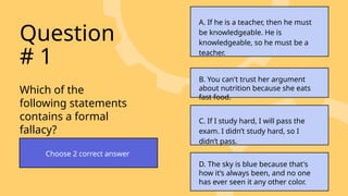 Which of the
following statements
contains a formal
fallacy?
Question
# 1
Choose 2 correct answer
A. If he is a teacher, then he must
be knowledgeable. He is
knowledgeable, so he must be a
teacher.
B. You can't trust her argument
about nutrition because she eats
fast food.
C. If I study hard, I will pass the
exam. I didn’t study hard, so I
didn’t pass.
D. The sky is blue because that's
how it’s always been, and no one
has ever seen it any other color.
 