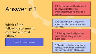 Which of the
following statements
contains a formal
fallacy?
Answer # 1
Choose 2 correct answer
A. If he is a teacher, then he must
be knowledgeable. He is
knowledgeable, so he must be a
teacher.
B. You can't trust her argument
about nutrition because she eats
fast food.
C. If I study hard, I will pass the
exam. I didn’t study hard, so I
didn’t pass.
D. The sky is blue because that's
how it’s always been, and no one
has ever seen it any other color.
 